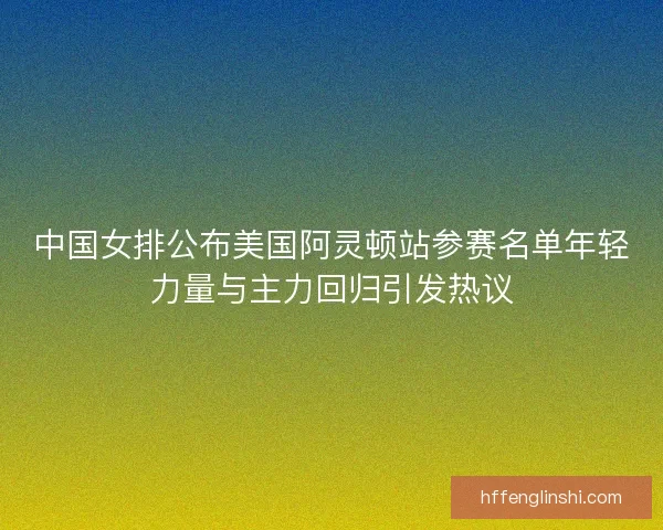 中国女排公布美国阿灵顿站参赛名单年轻力量与主力回归引发热议
