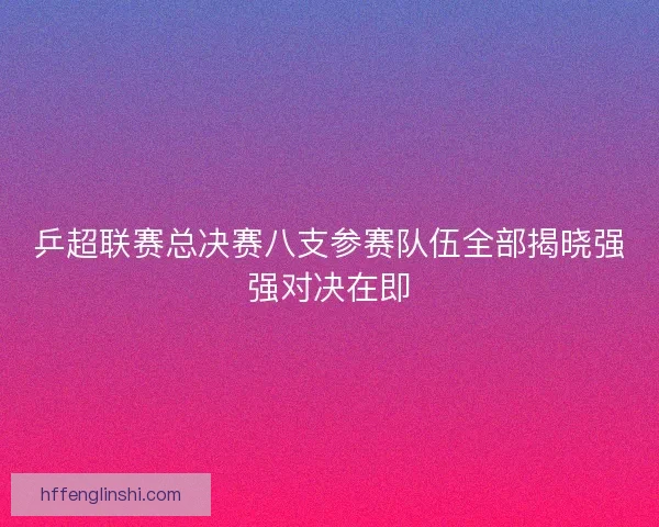 乒超联赛总决赛八支参赛队伍全部揭晓强强对决在即 乒超联赛总决赛八支参赛队伍全部揭晓强强对决在即