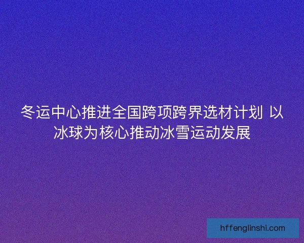 冬运中心推进全国跨项跨界选材计划 以冰球为核心推动冰雪运动发展 冬运中心推进全国跨项跨界选材计划 以冰球为核心推动冰雪运动发展