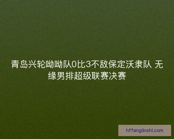 青岛兴轮呦呦队0比3不敌保定沃隶队 无缘男排超级联赛决赛