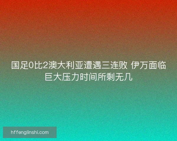 国足0比2澳大利亚遭遇三连败 伊万面临巨大压力时间所剩无几 国足0比2澳大利亚遭遇三连败 伊万面临巨大压力时间所剩无几