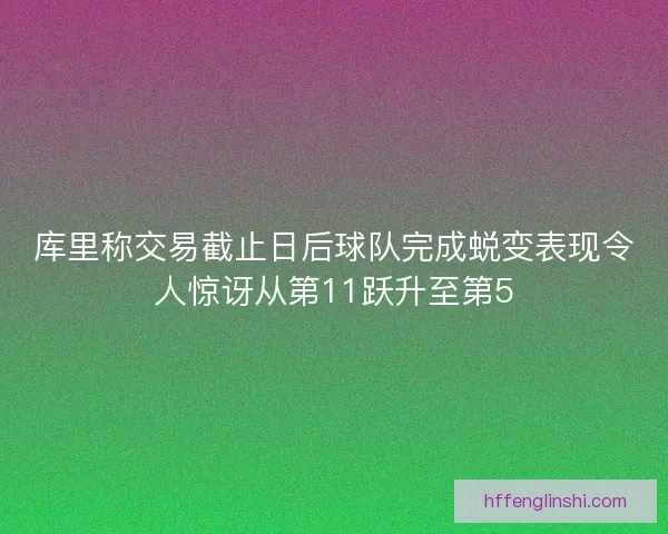 库里称交易截止日后球队完成蜕变表现令人惊讶从第11跃升至第5 库里称交易截止日后球队完成蜕变表现令人惊讶从第11跃升至第5