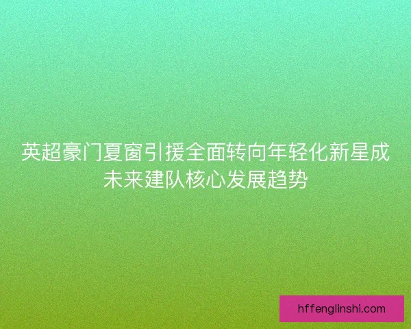 英超豪门夏窗引援全面转向年轻化新星成未来建队核心发展趋势 英超豪门夏窗引援全面转向年轻化新星成未来建队核心发展趋势