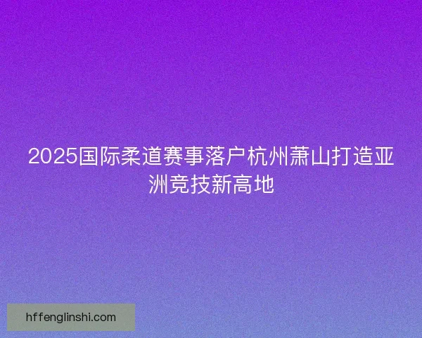 2025国际柔道赛事落户杭州萧山打造亚洲竞技新高地 2025国际柔道赛事落户杭州萧山打造亚洲竞技新高地