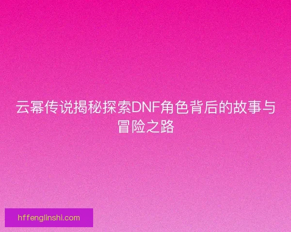 云幂传说揭秘探索DNF角色背后的故事与冒险之路