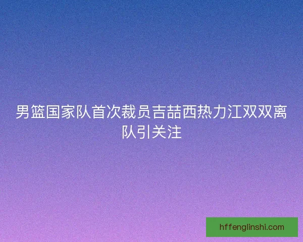 男篮国家队首次裁员吉喆西热力江双双离队引关注 男篮国家队首次裁员吉喆西热力江双双离队引关注