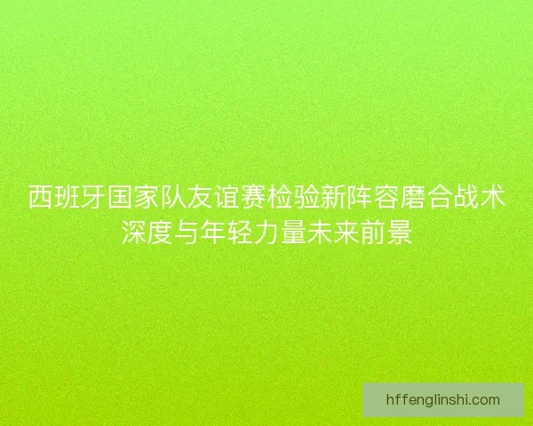 西班牙国家队友谊赛检验新阵容磨合战术深度与年轻力量未来前景