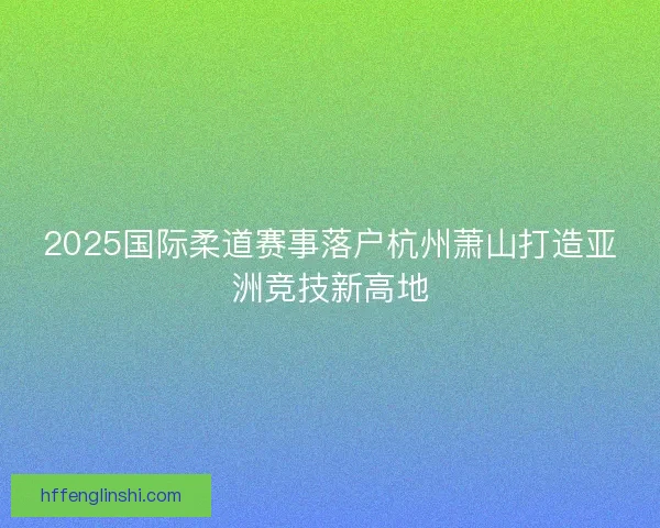 2025国际柔道赛事落户杭州萧山打造亚洲竞技新高地 2025国际柔道赛事落户杭州萧山打造亚洲竞技新高地