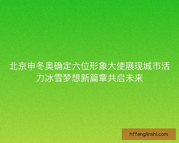 北京申冬奥确定六位形象大使展现城市活力冰雪梦想新篇章共启未来