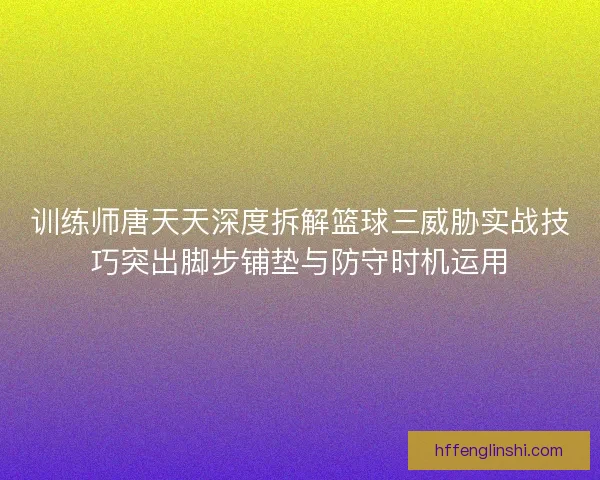 训练师唐天天深度拆解篮球三威胁实战技巧突出脚步铺垫与防守时机运用