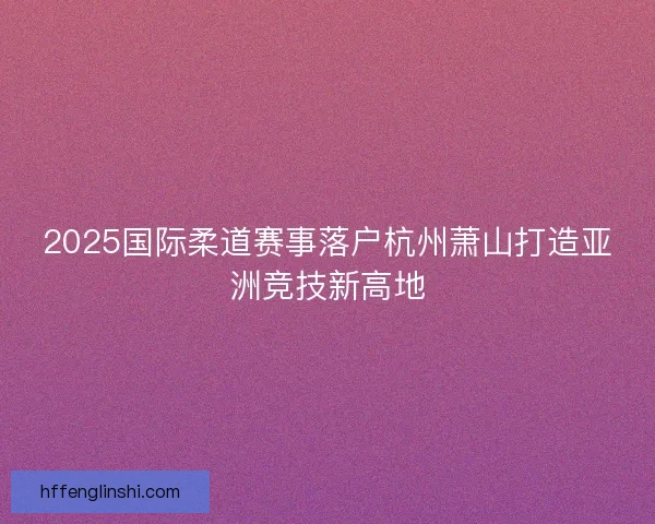 2025国际柔道赛事落户杭州萧山打造亚洲竞技新高地 2025国际柔道赛事落户杭州萧山打造亚洲竞技新高地
