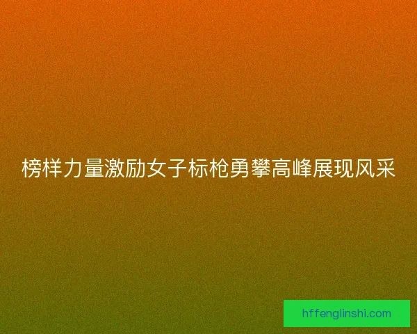 榜样力量激励女子标枪勇攀高峰展现风采 榜样力量激励女子标枪勇攀高峰展现风采