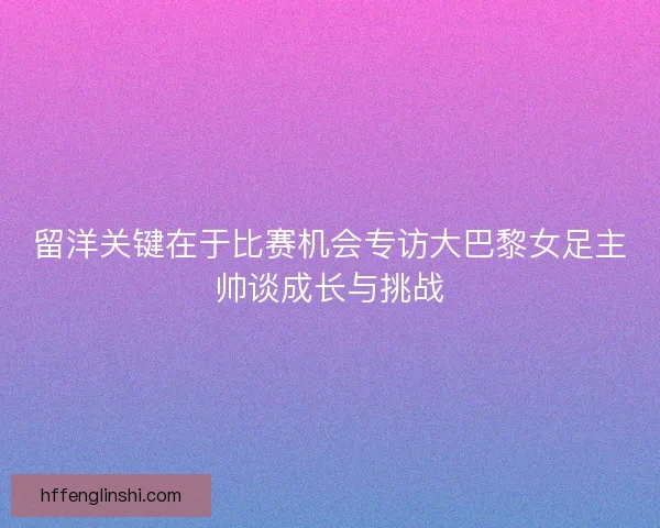 留洋关键在于比赛机会专访大巴黎女足主帅谈成长与挑战