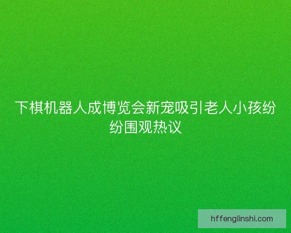 下棋机器人成博览会新宠吸引老人小孩纷纷围观热议 下棋机器人成博览会新宠吸引老人小孩纷纷围观热议