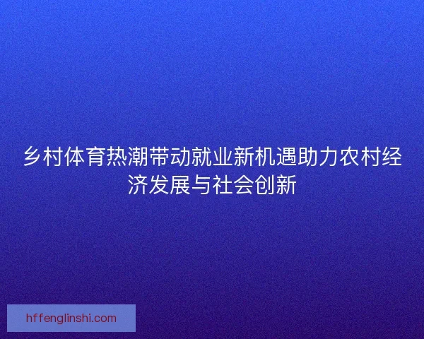 乡村体育热潮带动就业新机遇助力农村经济发展与社会创新 乡村体育热潮带动就业新机遇助力农村经济发展与社会创新