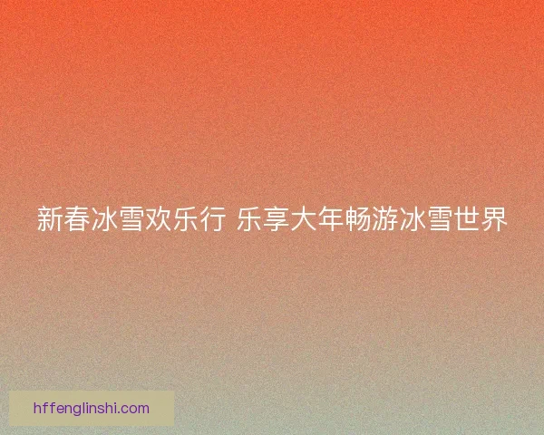 新春冰雪欢乐行 乐享大年畅游冰雪世界