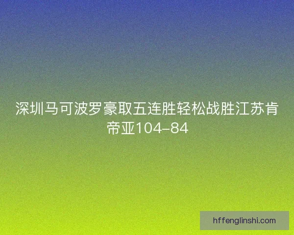 深圳马可波罗豪取五连胜轻松战胜江苏肯帝亚104-84 深圳马可波罗豪取五连胜轻松战胜江苏肯帝亚104-84