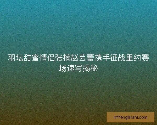 羽坛甜蜜情侣张楠赵芸蕾携手征战里约赛场速写揭秘 羽坛甜蜜情侣张楠赵芸蕾携手征战里约赛场速写揭秘