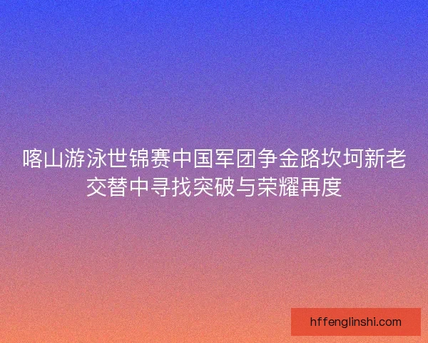 喀山游泳世锦赛中国军团争金路坎坷新老交替中寻找突破与荣耀再度 喀山游泳世锦赛中国军团争金路坎坷新老交替中寻找突破与荣耀再度